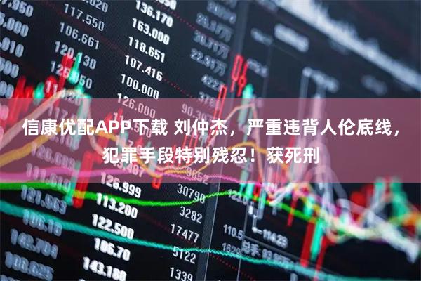 信康优配APP下载 刘仲杰，严重违背人伦底线，犯罪手段特别残忍！获死刑