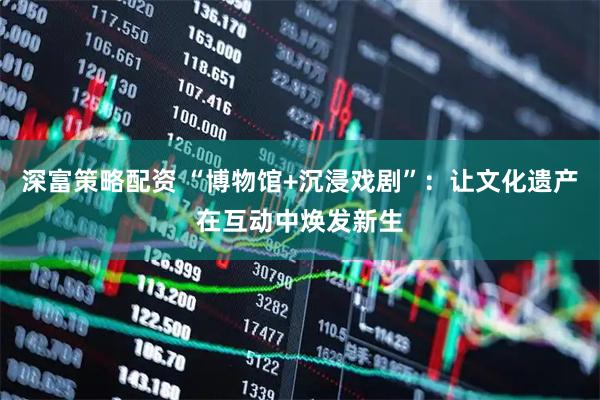 深富策略配资 “博物馆+沉浸戏剧”：让文化遗产在互动中焕发新生