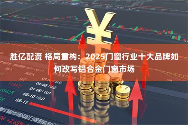 胜亿配资 格局重构：2025门窗行业十大品牌如何改写铝合金门窗市场