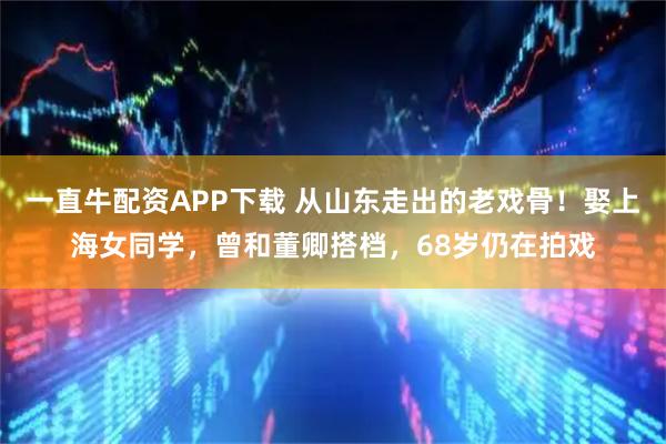 一直牛配资APP下载 从山东走出的老戏骨！娶上海女同学，曾和董卿搭档，68岁仍在拍戏