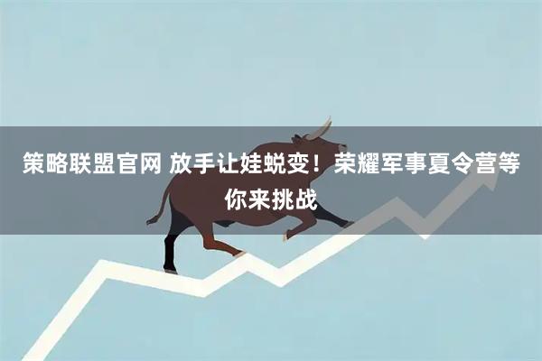策略联盟官网 放手让娃蜕变！荣耀军事夏令营等你来挑战