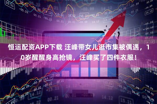恒运配资APP下载 汪峰带女儿逛市集被偶遇，10岁醒醒身高抢镜，汪峰买了四件衣服！