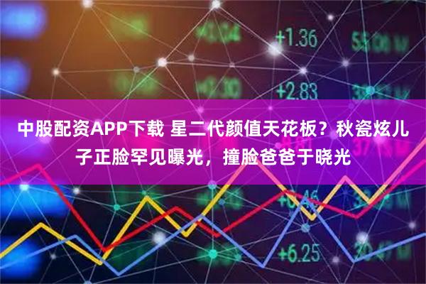 中股配资APP下载 星二代颜值天花板？秋瓷炫儿子正脸罕见曝光，撞脸爸爸于晓光