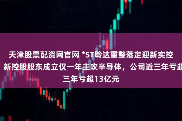 天津股票配资网官网 *ST聆达重整落定迎新实控人彭骞，新控股股东成立仅一年主攻半导体，公司近三年亏超13亿元