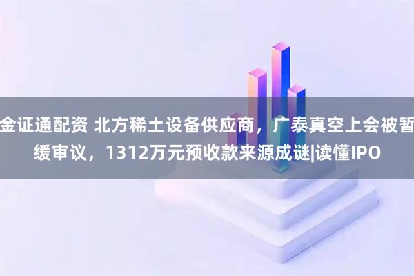 金证通配资 北方稀土设备供应商，广泰真空上会被暂缓审议，1312万元预收款来源成谜|读懂IPO