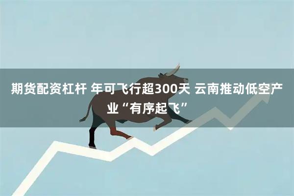 期货配资杠杆 年可飞行超300天 云南推动低空产业“有序起飞”