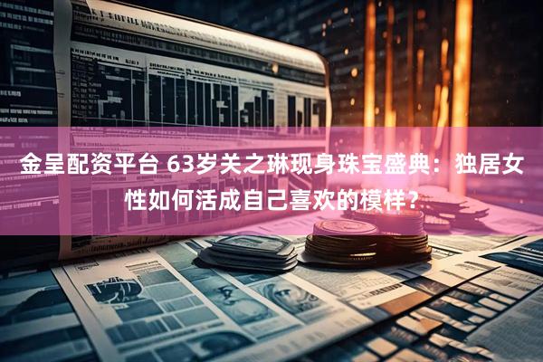 金呈配资平台 63岁关之琳现身珠宝盛典：独居女性如何活成自己喜欢的模样？