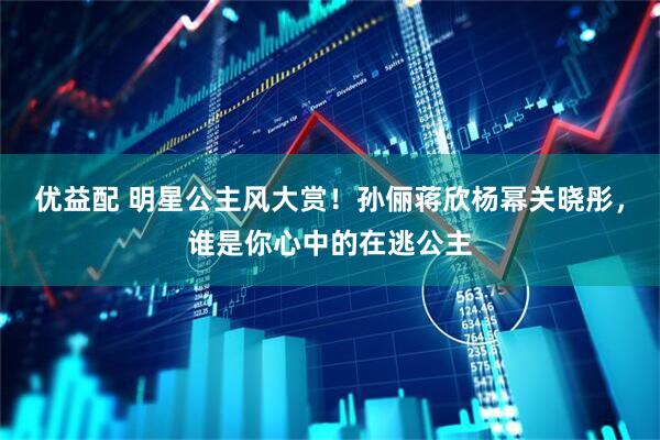 优益配 明星公主风大赏！孙俪蒋欣杨幂关晓彤，谁是你心中的在逃公主