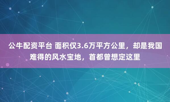 公牛配资平台 面积仅3.6万平方公里，却是我国难得的风水宝地，首都曾想定这里