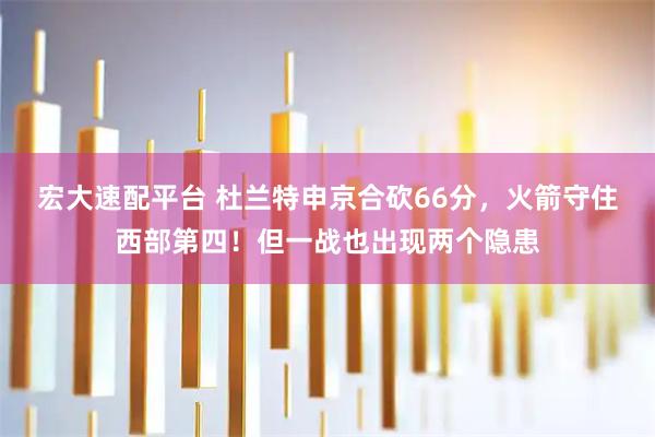 宏大速配平台 杜兰特申京合砍66分，火箭守住西部第四！但一战也出现两个隐患