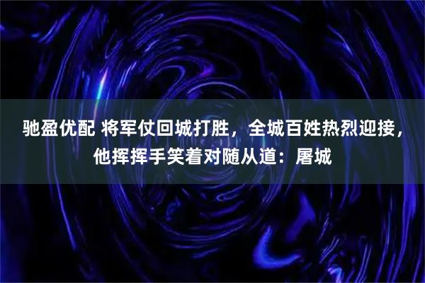 驰盈优配 将军仗回城打胜，全城百姓热烈迎接，他挥挥手笑着对随从道：屠城