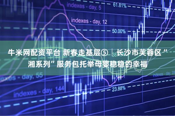牛米网配资平台 新春走基层⑤│长沙市芙蓉区“湘系列”服务包托举母婴稳稳的幸福