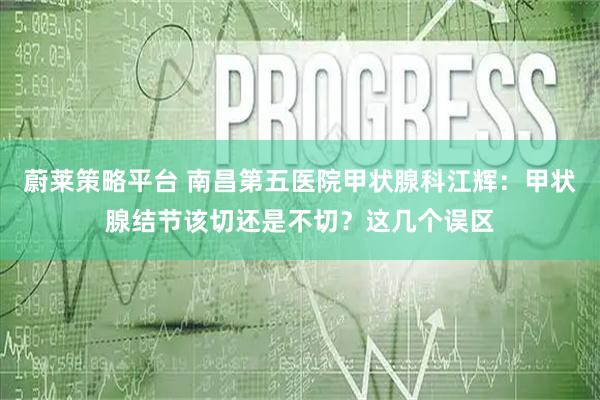 蔚莱策略平台 南昌第五医院甲状腺科江辉：甲状腺结节该切还是不切？这几个误区
