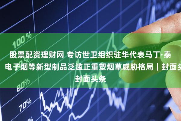 股票配资理财网 专访世卫组织驻华代表马丁·泰勒：电子烟等新型制品泛滥正重塑烟草威胁格局｜封面头条