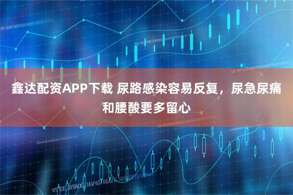 鑫达配资APP下载 尿路感染容易反复，尿急尿痛和腰酸要多留心