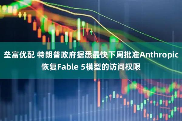 垒富优配 特朗普政府据悉最快下周批准Anthropic恢复Fable 5模型的访问权限
