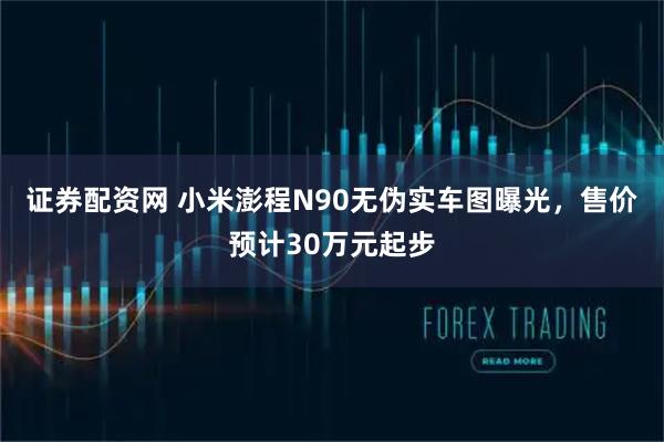 证券配资网 小米澎程N90无伪实车图曝光，售价预计30万元起步