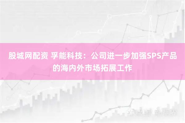 股城网配资 孚能科技：公司进一步加强SPS产品的海内外市场拓展工作