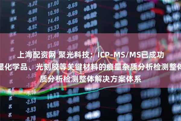 上海配资网 聚光科技：ICP-MS/MS已成功构建覆盖高纯湿化学品、光刻胶等关键材料的痕量杂质分析检测整体解决方案体系